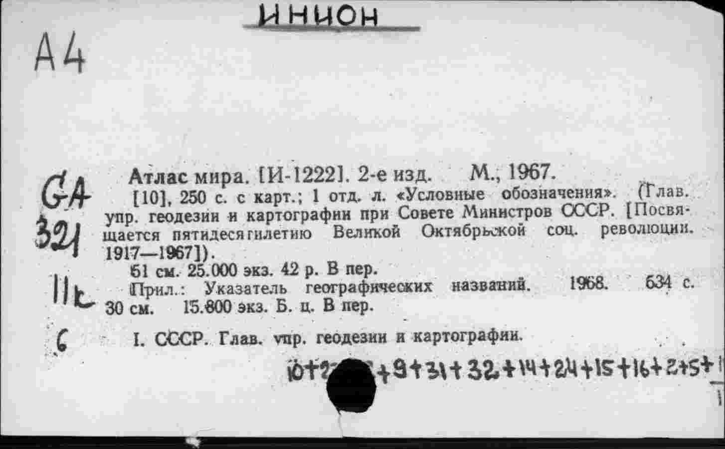 ﻿A4
ИНИОН
Ö4
IlL
Атлас мира. [И-1222]. 2-е изд. М., 1967.
[10], 250 с. с карт.; 1 отд. л. <Условные обозначения». , (Глав, упр. геодезии и картографии при Совете Министров СССР. [Посвя-щается пятидесятилетию Великой Октябрьской соц. революции. 1917—1967]).
61 ем. 25.000 экз. 42 р. В пер.
Ир-ил.: Указатель географических названии. ІУоВ.	с.
30 см. 15.600 экз. Б. ц. В пер.
I. СССР. Глав. vnp. геодезии и картографии.
